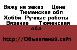 Вяжу на заказ  › Цена ­ 111 - Тюменская обл. Хобби. Ручные работы » Вязание   . Тюменская обл.